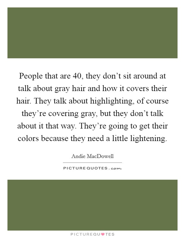 People that are 40, they don't sit around at talk about gray hair and how it covers their hair. They talk about highlighting, of course they're covering gray, but they don't talk about it that way. They're going to get their colors because they need a little lightening Picture Quote #1