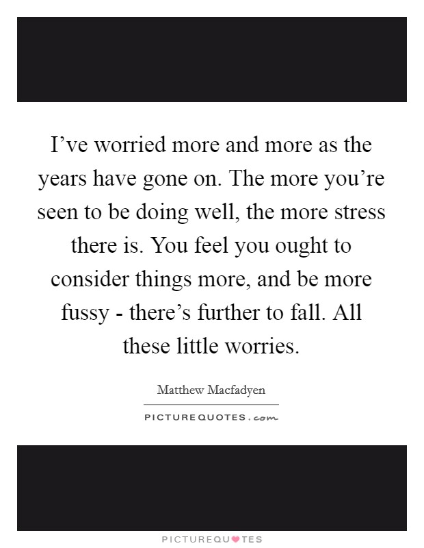 I've worried more and more as the years have gone on. The more you're seen to be doing well, the more stress there is. You feel you ought to consider things more, and be more fussy - there's further to fall. All these little worries Picture Quote #1