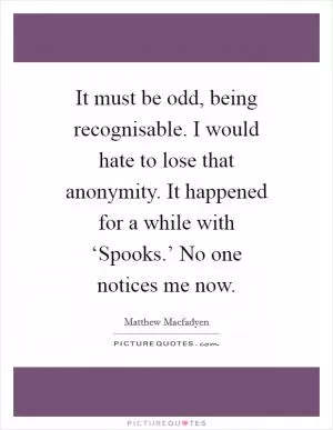 It must be odd, being recognisable. I would hate to lose that anonymity. It happened for a while with ‘Spooks.’ No one notices me now Picture Quote #1