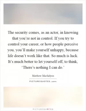 The security comes, as an actor, in knowing that you’re not in control. If you try to control your career, or how people perceive you, you’ll make yourself unhappy, because life doesn’t work like that. So much is luck. It’s much better to let yourself off, to think, ‘There’s nothing I can do.’ Picture Quote #1