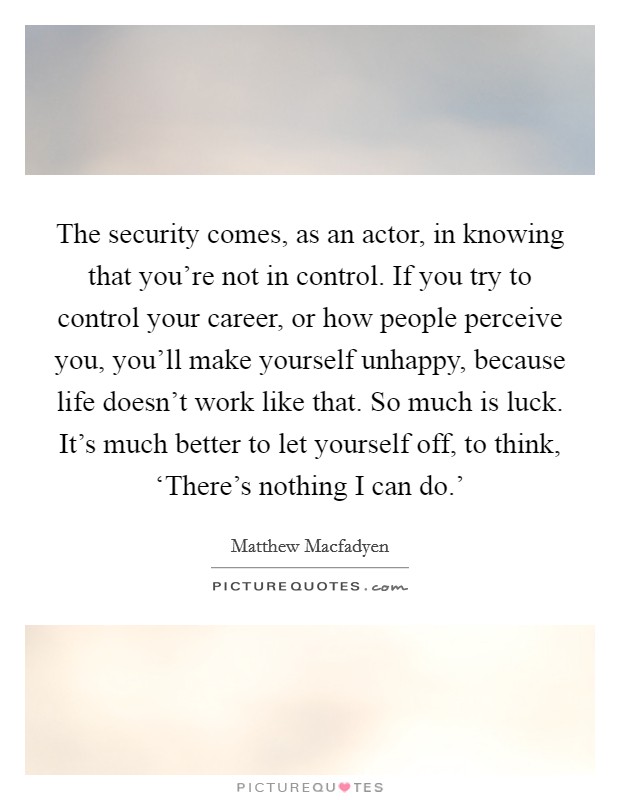 The security comes, as an actor, in knowing that you're not in control. If you try to control your career, or how people perceive you, you'll make yourself unhappy, because life doesn't work like that. So much is luck. It's much better to let yourself off, to think, ‘There's nothing I can do.' Picture Quote #1