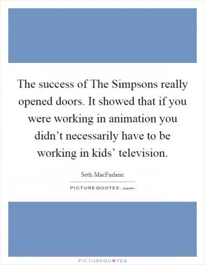 The success of The Simpsons really opened doors. It showed that if you were working in animation you didn’t necessarily have to be working in kids’ television Picture Quote #1