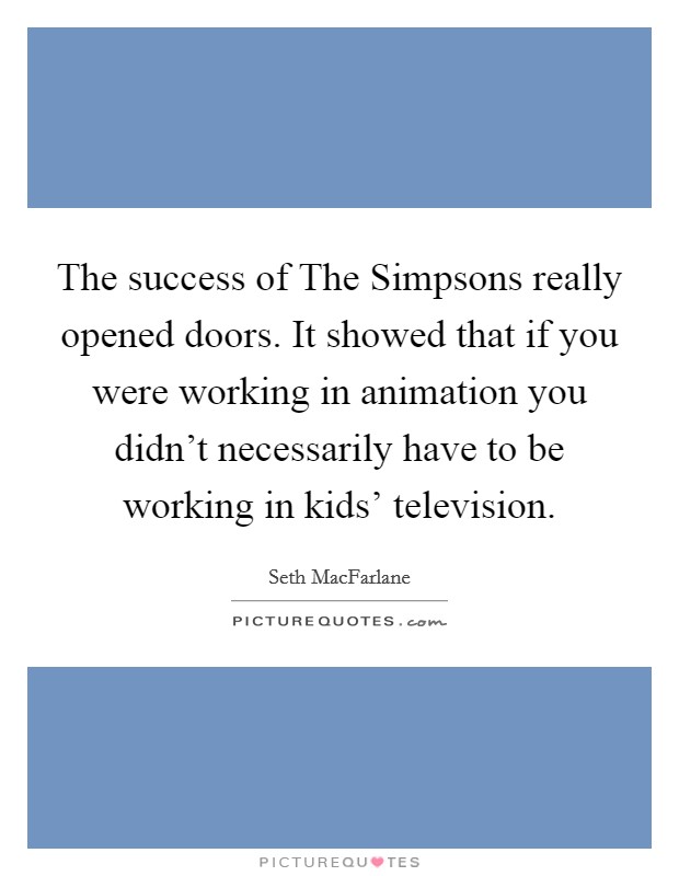 The success of The Simpsons really opened doors. It showed that if you were working in animation you didn't necessarily have to be working in kids' television Picture Quote #1
