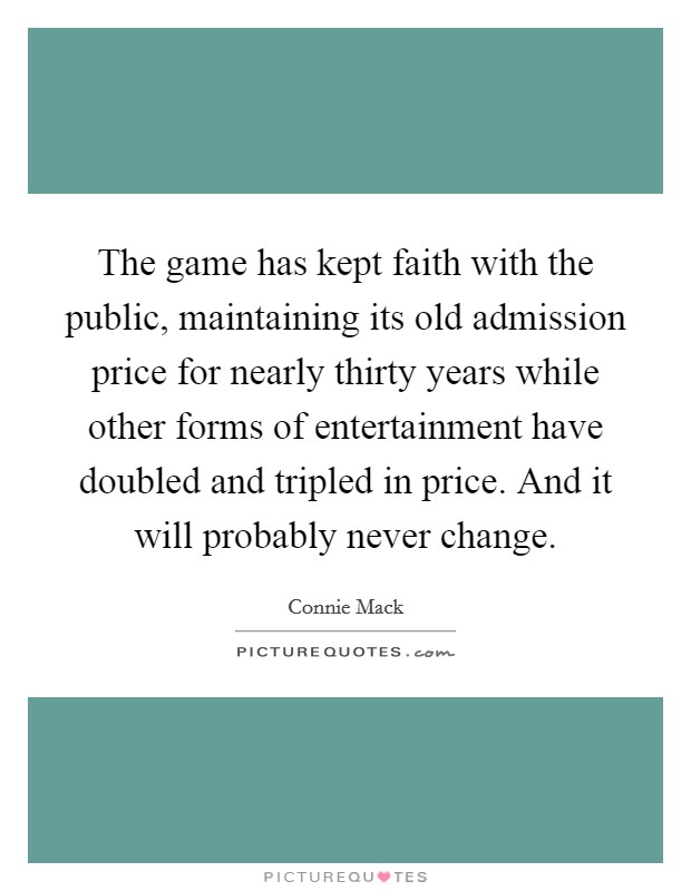 The game has kept faith with the public, maintaining its old admission price for nearly thirty years while other forms of entertainment have doubled and tripled in price. And it will probably never change Picture Quote #1