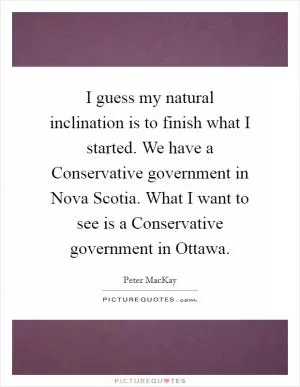 I guess my natural inclination is to finish what I started. We have a Conservative government in Nova Scotia. What I want to see is a Conservative government in Ottawa Picture Quote #1