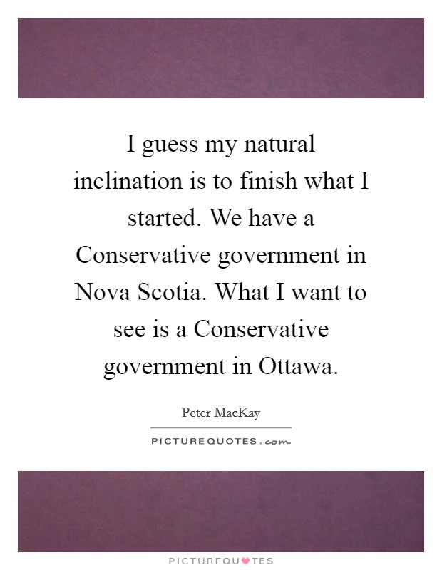 I guess my natural inclination is to finish what I started. We have a Conservative government in Nova Scotia. What I want to see is a Conservative government in Ottawa Picture Quote #1
