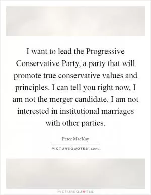 I want to lead the Progressive Conservative Party, a party that will promote true conservative values and principles. I can tell you right now, I am not the merger candidate. I am not interested in institutional marriages with other parties Picture Quote #1