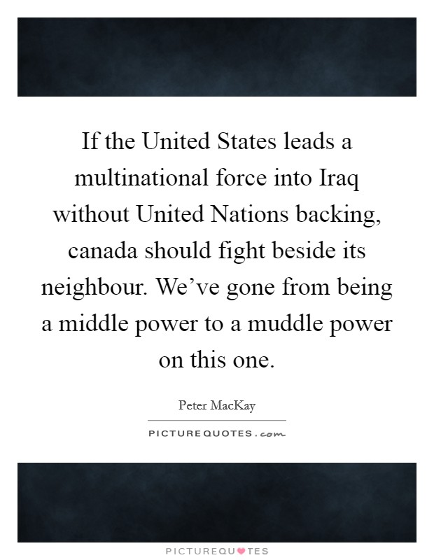 If the United States leads a multinational force into Iraq without United Nations backing, canada should fight beside its neighbour. We've gone from being a middle power to a muddle power on this one Picture Quote #1