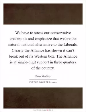 We have to stress our conservative credentials and emphasize that we are the natural, national alternative to the Liberals. Clearly the Alliance has shown it can’t break out of its Western box. The Alliance is at single-digit support in three quarters of the country Picture Quote #1