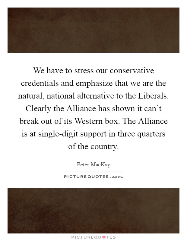 We have to stress our conservative credentials and emphasize that we are the natural, national alternative to the Liberals. Clearly the Alliance has shown it can't break out of its Western box. The Alliance is at single-digit support in three quarters of the country Picture Quote #1