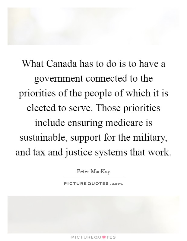 What Canada has to do is to have a government connected to the priorities of the people of which it is elected to serve. Those priorities include ensuring medicare is sustainable, support for the military, and tax and justice systems that work Picture Quote #1