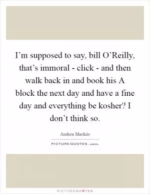 I’m supposed to say, bill O’Reilly, that’s immoral - click - and then walk back in and book his A block the next day and have a fine day and everything be kosher? I don’t think so Picture Quote #1