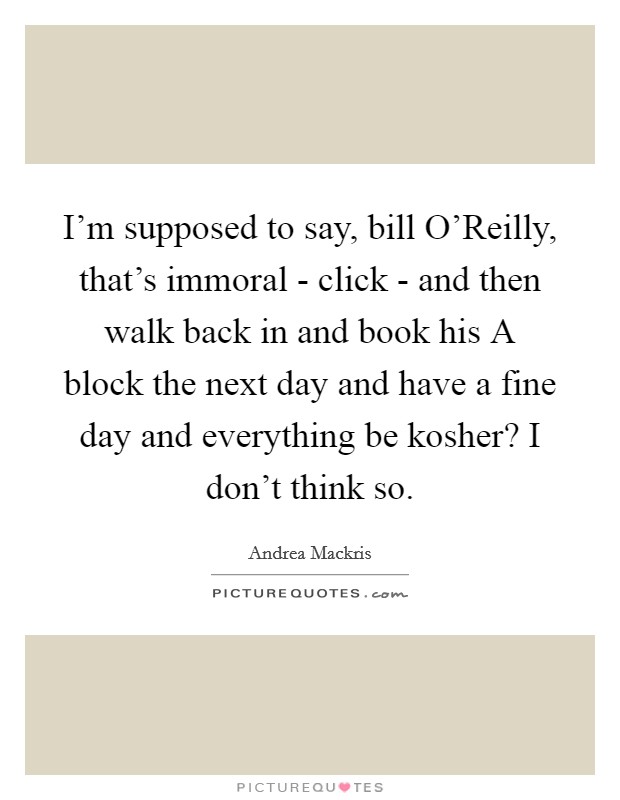 I'm supposed to say, bill O'Reilly, that's immoral - click - and then walk back in and book his A block the next day and have a fine day and everything be kosher? I don't think so Picture Quote #1
