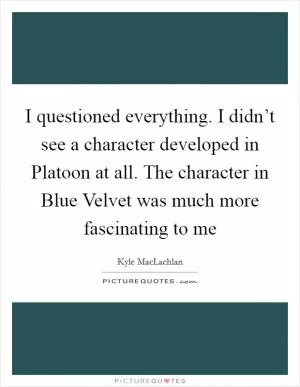 I questioned everything. I didn’t see a character developed in Platoon at all. The character in Blue Velvet was much more fascinating to me Picture Quote #1
