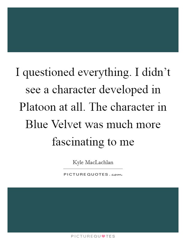 I questioned everything. I didn't see a character developed in Platoon at all. The character in Blue Velvet was much more fascinating to me Picture Quote #1