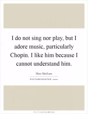 I do not sing nor play, but I adore music, particularly Chopin. I like him because I cannot understand him Picture Quote #1