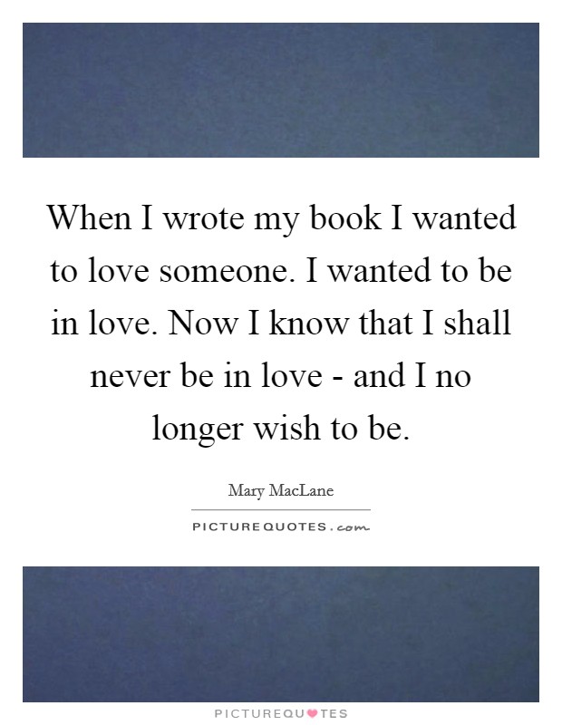 When I wrote my book I wanted to love someone. I wanted to be in love. Now I know that I shall never be in love - and I no longer wish to be Picture Quote #1