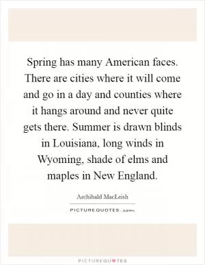 Spring has many American faces. There are cities where it will come and go in a day and counties where it hangs around and never quite gets there. Summer is drawn blinds in Louisiana, long winds in Wyoming, shade of elms and maples in New England Picture Quote #1
