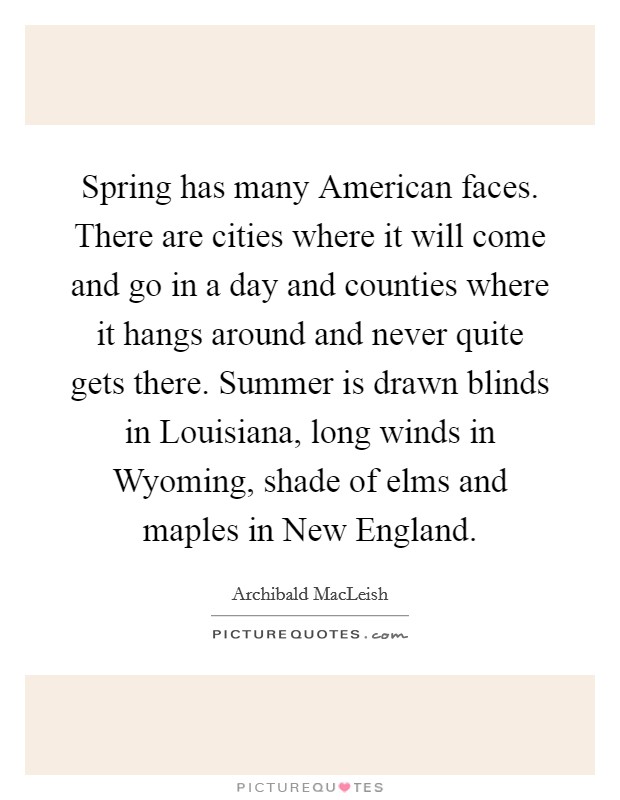 Spring has many American faces. There are cities where it will come and go in a day and counties where it hangs around and never quite gets there. Summer is drawn blinds in Louisiana, long winds in Wyoming, shade of elms and maples in New England Picture Quote #1