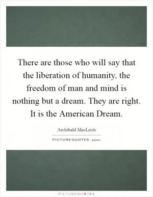 There are those who will say that the liberation of humanity, the freedom of man and mind is nothing but a dream. They are right. It is the American Dream Picture Quote #1
