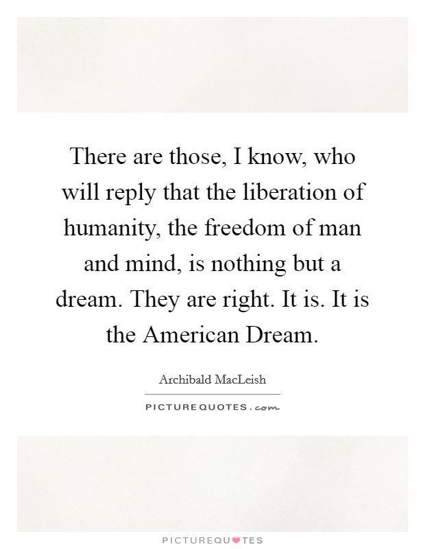 There are those, I know, who will reply that the liberation of humanity, the freedom of man and mind, is nothing but a dream. They are right. It is. It is the American Dream Picture Quote #1