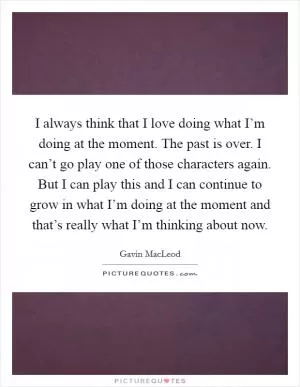 I always think that I love doing what I’m doing at the moment. The past is over. I can’t go play one of those characters again. But I can play this and I can continue to grow in what I’m doing at the moment and that’s really what I’m thinking about now Picture Quote #1