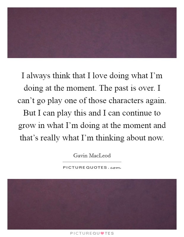 I always think that I love doing what I'm doing at the moment. The past is over. I can't go play one of those characters again. But I can play this and I can continue to grow in what I'm doing at the moment and that's really what I'm thinking about now Picture Quote #1