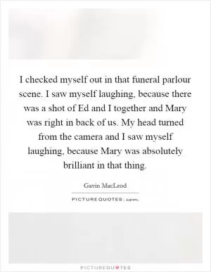 I checked myself out in that funeral parlour scene. I saw myself laughing, because there was a shot of Ed and I together and Mary was right in back of us. My head turned from the camera and I saw myself laughing, because Mary was absolutely brilliant in that thing Picture Quote #1