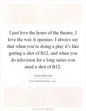 I just love the hours of the theatre, I love the way it operates. I always say that when you’re doing a play it’s like getting a shot of B12, and when you do television for a long series you need a shot of B12 Picture Quote #1