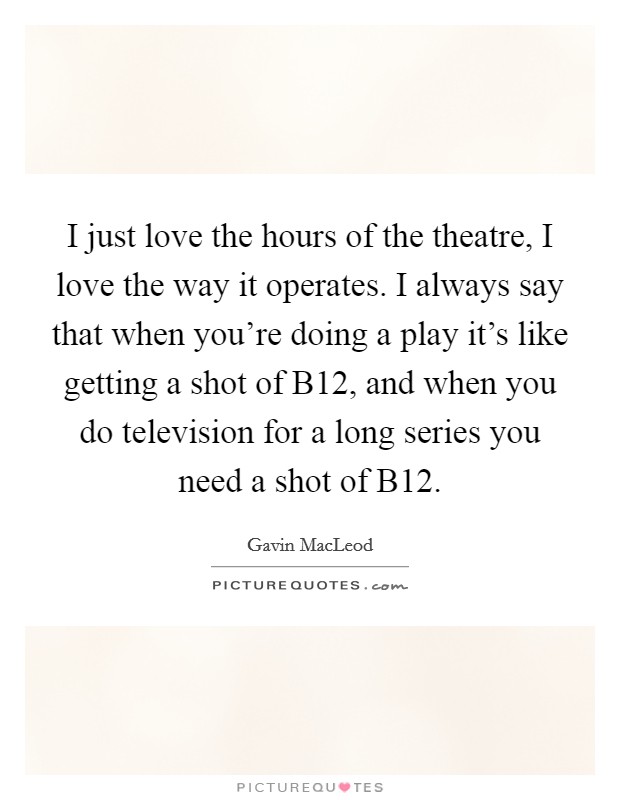I just love the hours of the theatre, I love the way it operates. I always say that when you're doing a play it's like getting a shot of B12, and when you do television for a long series you need a shot of B12 Picture Quote #1
