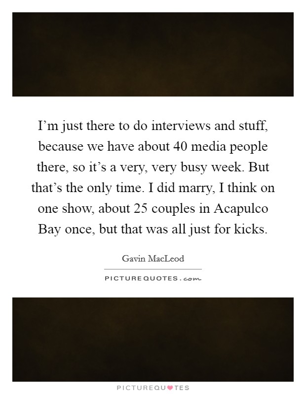 I'm just there to do interviews and stuff, because we have about 40 media people there, so it's a very, very busy week. But that's the only time. I did marry, I think on one show, about 25 couples in Acapulco Bay once, but that was all just for kicks Picture Quote #1
