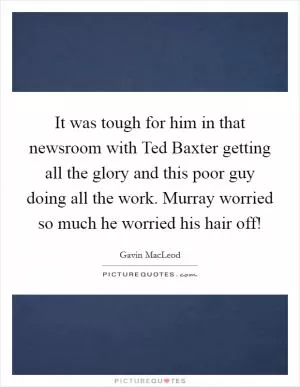 It was tough for him in that newsroom with Ted Baxter getting all the glory and this poor guy doing all the work. Murray worried so much he worried his hair off! Picture Quote #1