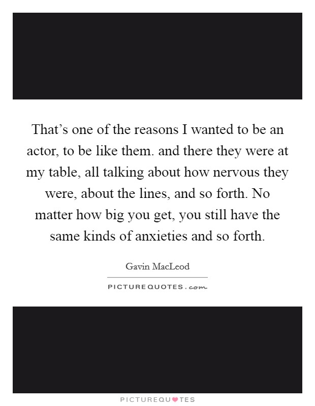 That's one of the reasons I wanted to be an actor, to be like them. and there they were at my table, all talking about how nervous they were, about the lines, and so forth. No matter how big you get, you still have the same kinds of anxieties and so forth Picture Quote #1