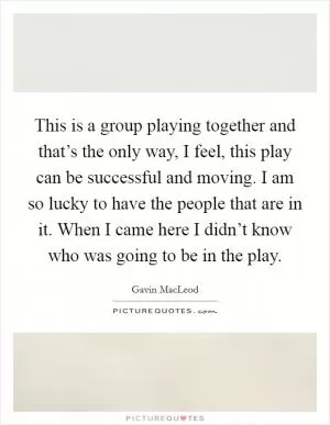This is a group playing together and that’s the only way, I feel, this play can be successful and moving. I am so lucky to have the people that are in it. When I came here I didn’t know who was going to be in the play Picture Quote #1