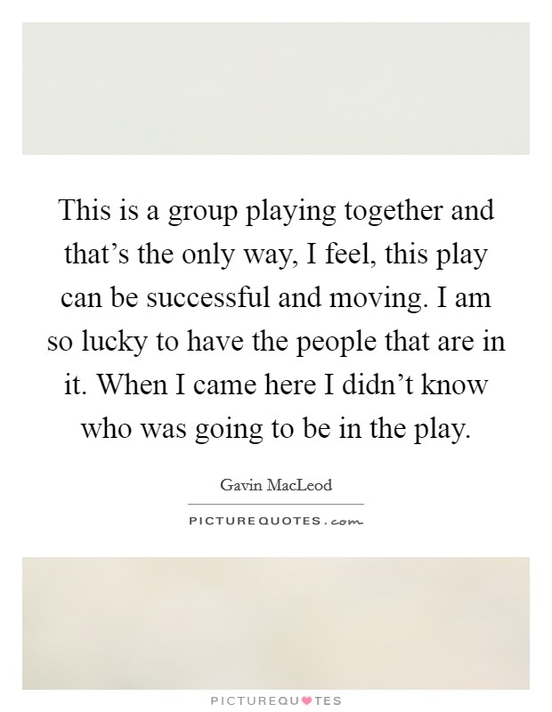 This is a group playing together and that's the only way, I feel, this play can be successful and moving. I am so lucky to have the people that are in it. When I came here I didn't know who was going to be in the play Picture Quote #1