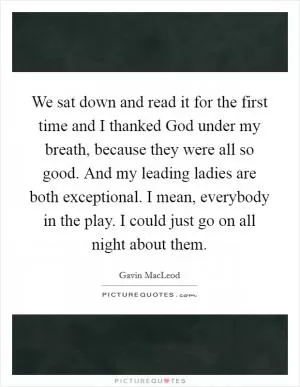 We sat down and read it for the first time and I thanked God under my breath, because they were all so good. And my leading ladies are both exceptional. I mean, everybody in the play. I could just go on all night about them Picture Quote #1