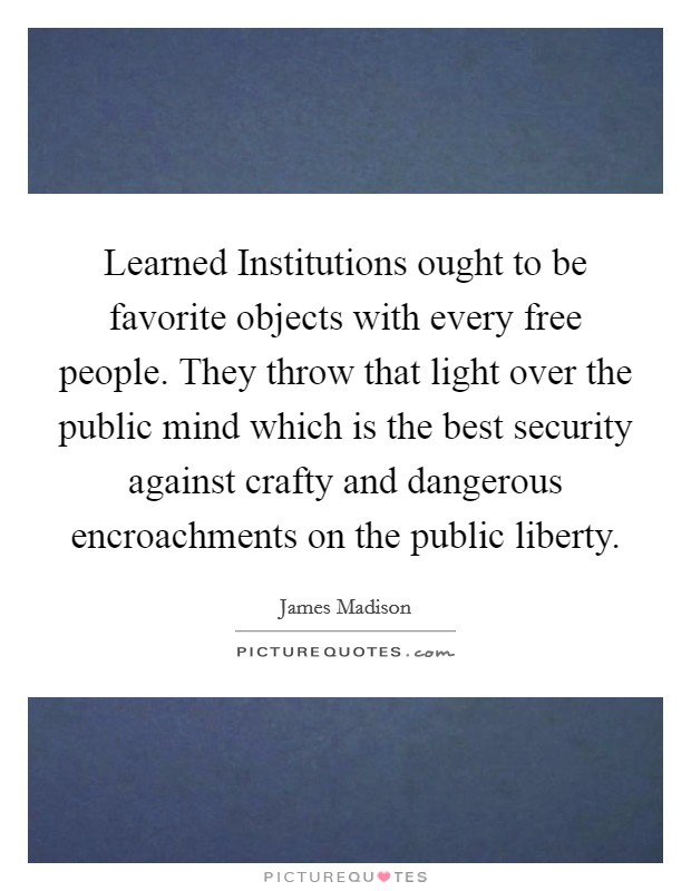 Learned Institutions ought to be favorite objects with every free people. They throw that light over the public mind which is the best security against crafty and dangerous encroachments on the public liberty Picture Quote #1