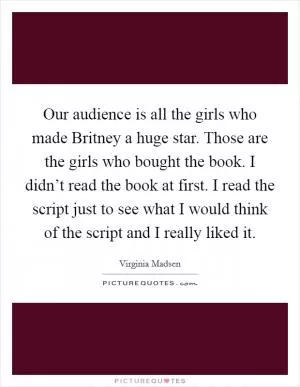 Our audience is all the girls who made Britney a huge star. Those are the girls who bought the book. I didn’t read the book at first. I read the script just to see what I would think of the script and I really liked it Picture Quote #1