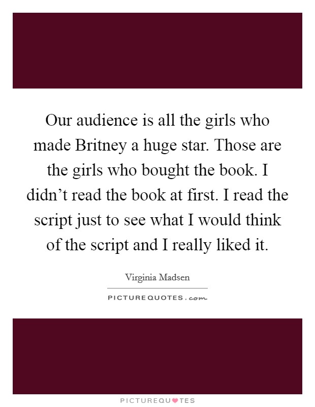 Our audience is all the girls who made Britney a huge star. Those are the girls who bought the book. I didn't read the book at first. I read the script just to see what I would think of the script and I really liked it Picture Quote #1