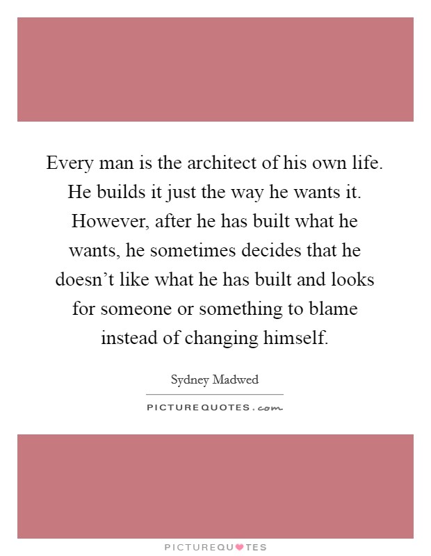 Every man is the architect of his own life. He builds it just the way he wants it. However, after he has built what he wants, he sometimes decides that he doesn't like what he has built and looks for someone or something to blame instead of changing himself Picture Quote #1