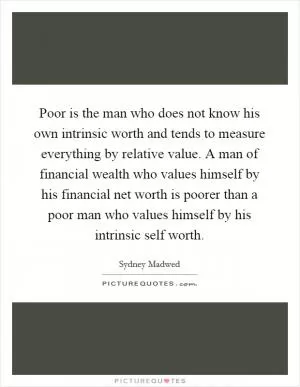 Poor is the man who does not know his own intrinsic worth and tends to measure everything by relative value. A man of financial wealth who values himself by his financial net worth is poorer than a poor man who values himself by his intrinsic self worth Picture Quote #1
