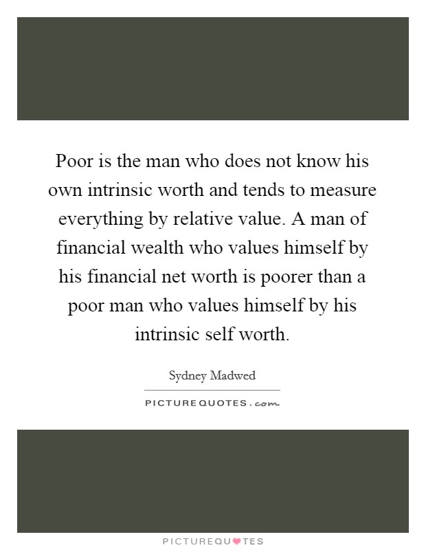 Poor is the man who does not know his own intrinsic worth and tends to measure everything by relative value. A man of financial wealth who values himself by his financial net worth is poorer than a poor man who values himself by his intrinsic self worth Picture Quote #1