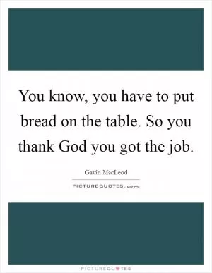 You know, you have to put bread on the table. So you thank God you got the job Picture Quote #1