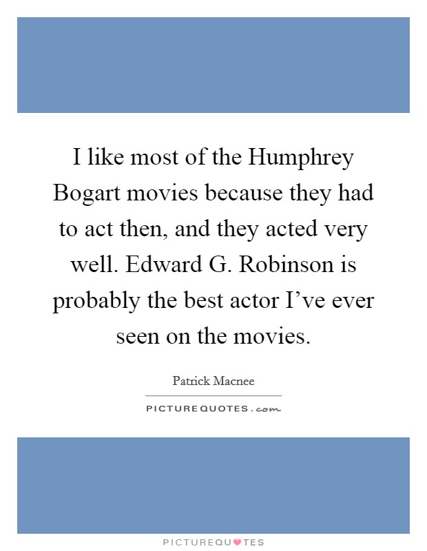 I like most of the Humphrey Bogart movies because they had to act then, and they acted very well. Edward G. Robinson is probably the best actor I've ever seen on the movies Picture Quote #1