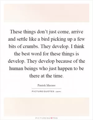 These things don’t just come, arrive and settle like a bird picking up a few bits of crumbs. They develop. I think the best word for these things is develop. They develop because of the human beings who just happen to be there at the time Picture Quote #1