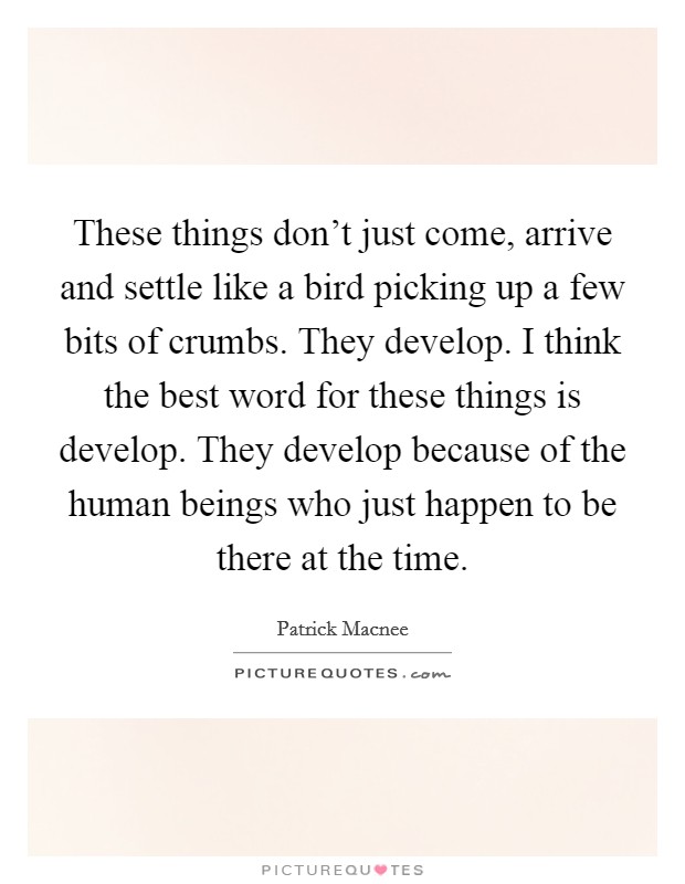 These things don't just come, arrive and settle like a bird picking up a few bits of crumbs. They develop. I think the best word for these things is develop. They develop because of the human beings who just happen to be there at the time Picture Quote #1