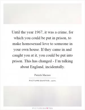 Until the year 1967, it was a crime, for which you could be put in prison, to make homosexual love to someone in your own house. If they came in and caught you at it, you could be put into prison. This has changed - I’m talking about England, incidentally Picture Quote #1