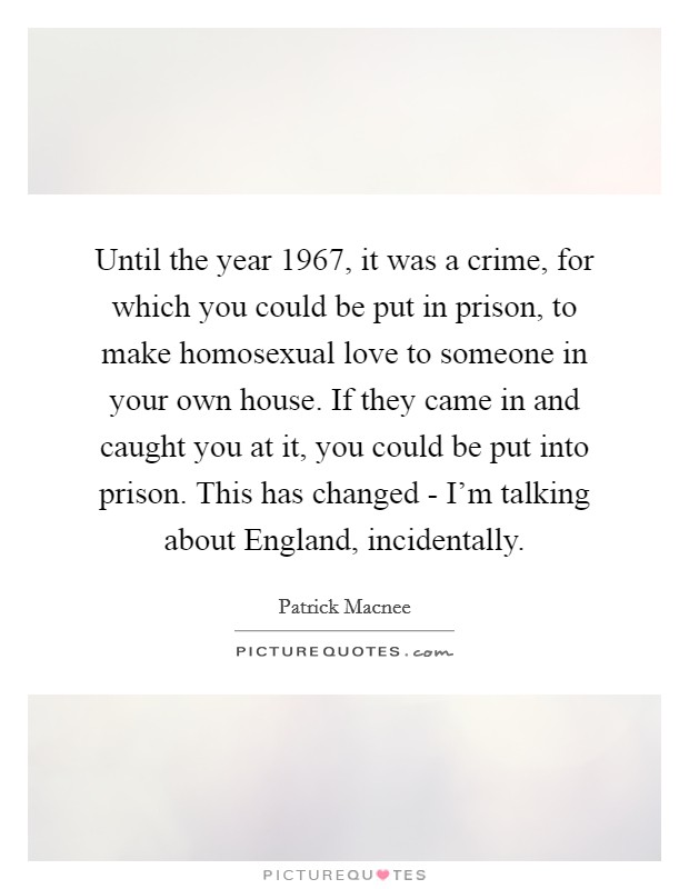 Until the year 1967, it was a crime, for which you could be put in prison, to make homosexual love to someone in your own house. If they came in and caught you at it, you could be put into prison. This has changed - I'm talking about England, incidentally Picture Quote #1