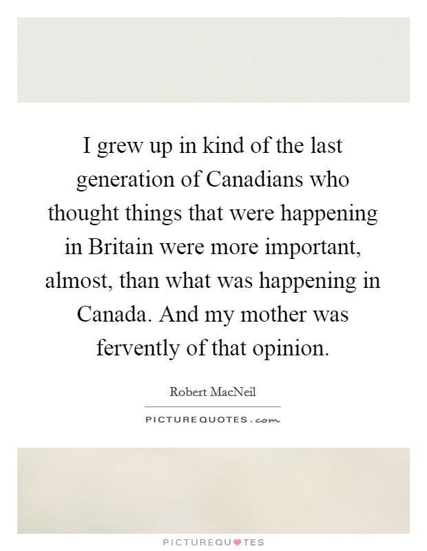I grew up in kind of the last generation of Canadians who thought things that were happening in Britain were more important, almost, than what was happening in Canada. And my mother was fervently of that opinion Picture Quote #1