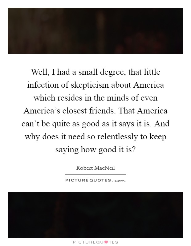 Well, I had a small degree, that little infection of skepticism about America which resides in the minds of even America's closest friends. That America can't be quite as good as it says it is. And why does it need so relentlessly to keep saying how good it is? Picture Quote #1